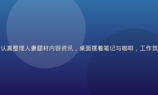 编辑在电脑前认真整理人妻题材内容资讯，桌面摆着笔记与咖啡，工作氛围专注而细致